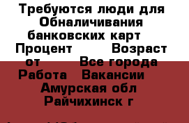 Требуются люди для Обналичивания банковских карт  › Процент ­ 25 › Возраст от ­ 18 - Все города Работа » Вакансии   . Амурская обл.,Райчихинск г.
